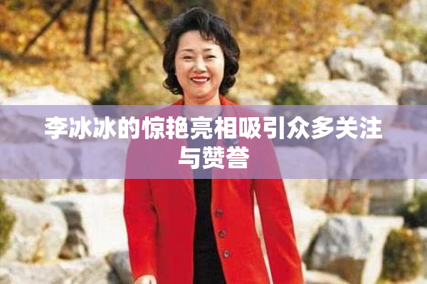 李冰冰的惊艳亮相吸引众多关注与赞誉