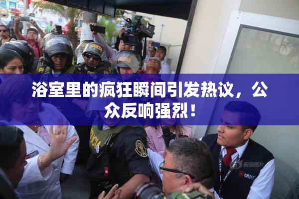 浴室里的疯狂瞬间引发热议，公众反响强烈！