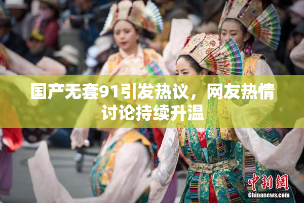 国产无套91引发热议，网友热情讨论持续升温