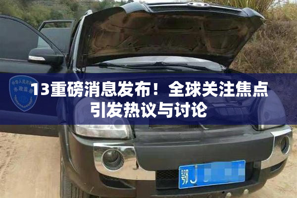 13重磅消息发布！全球关注焦点引发热议与讨论