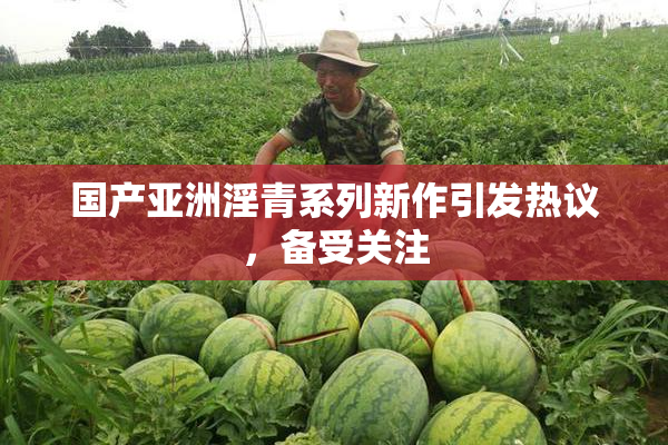 国产亚洲淫青系列新作引发热议，备受关注
