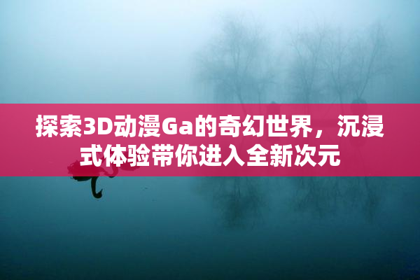 探索3D动漫Ga的奇幻世界，沉浸式体验带你进入全新次元