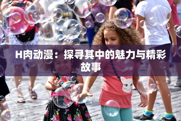 H肉动漫：探寻其中的魅力与精彩故事