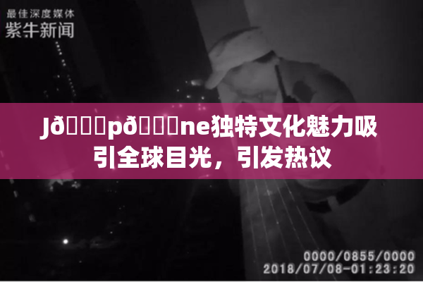 J🈚p🈚ne独特文化魅力吸引全球目光，引发热议