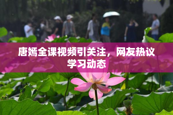 唐嫣全课视频引关注，网友热议学习动态