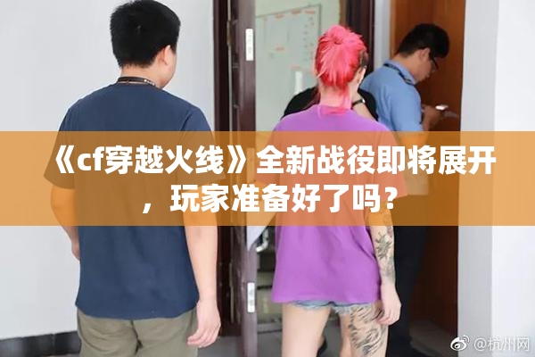 《cf穿越火线》全新战役即将展开，玩家准备好了吗？