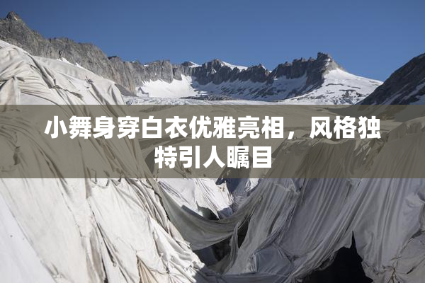 小舞身穿白衣优雅亮相，风格独特引人瞩目