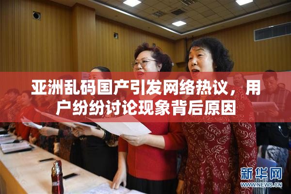 亚洲乱码国产引发网络热议，用户纷纷讨论现象背后原因