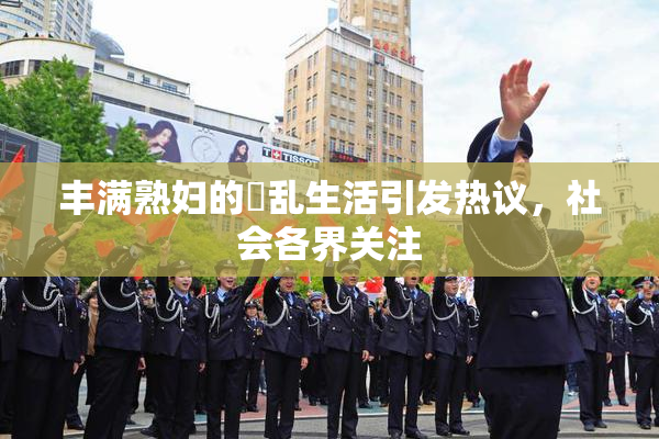 丰满熟妇的婬乱生活引发热议，社会各界关注