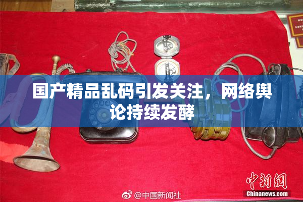 国产精品乱码引发关注，网络舆论持续发酵