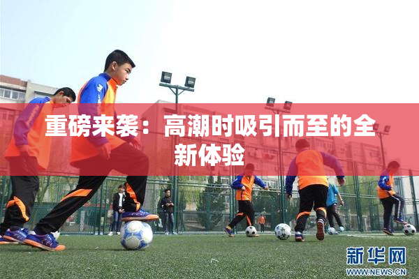 重磅来袭：高潮时吸引而至的全新体验