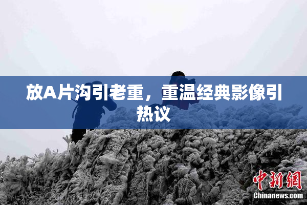 放A片沟引老重，重温经典影像引热议