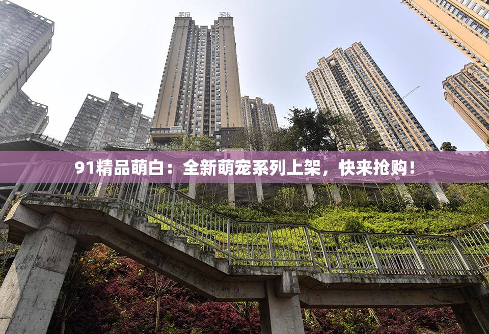 91精品萌白：全新萌宠系列上架，快来抢购！