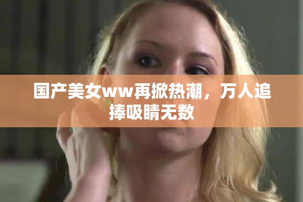 国产美女ww再掀热潮，万人追捧吸睛无数