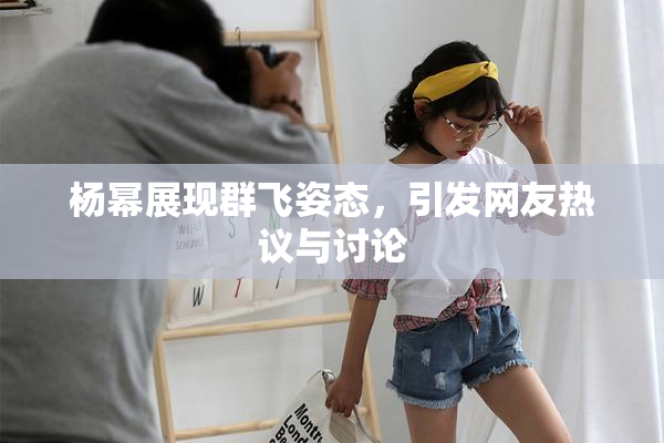 杨幂展现群飞姿态，引发网友热议与讨论