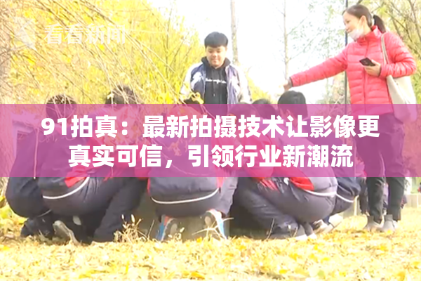 91拍真：最新拍摄技术让影像更真实可信，引领行业新潮流
