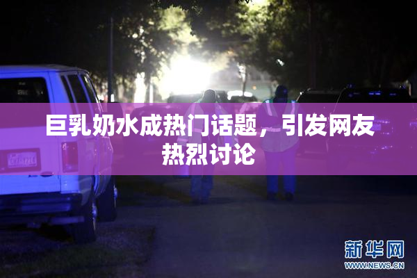 巨乳奶水成热门话题，引发网友热烈讨论