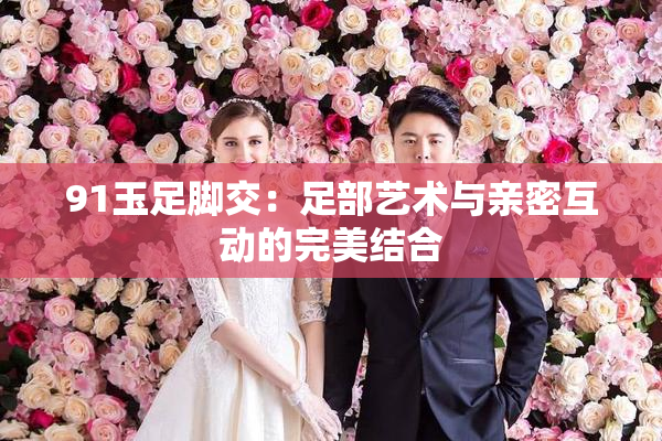 91玉足脚交：足部艺术与亲密互动的完美结合