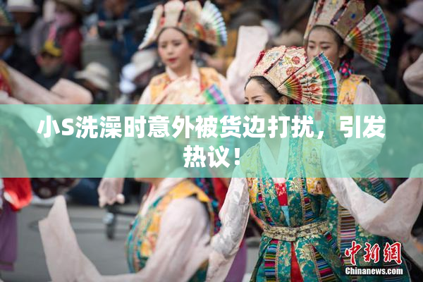 小S洗澡时意外被货边打扰，引发热议！