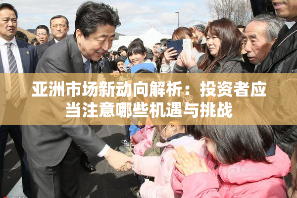 亚洲市场新动向解析：投资者应当注意哪些机遇与挑战
