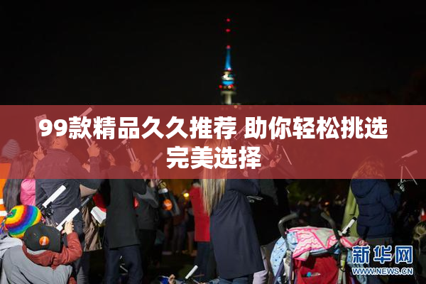 99款精品久久推荐 助你轻松挑选完美选择