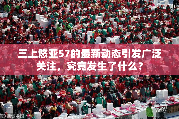三上悠亚57的最新动态引发广泛关注，究竟发生了什么？