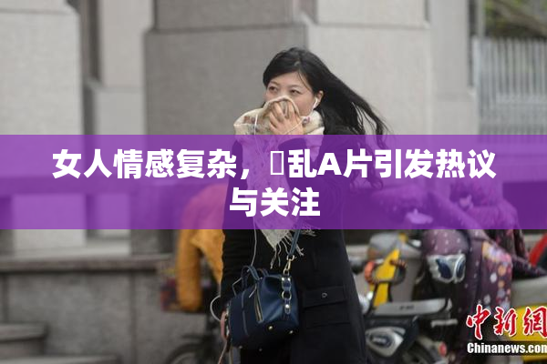 女人情感复杂，婬乱A片引发热议与关注