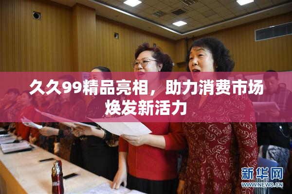 久久99精品亮相，助力消费市场焕发新活力