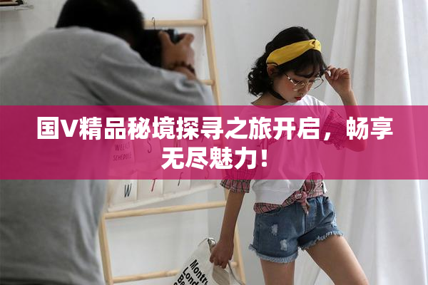 国V精品秘境探寻之旅开启，畅享无尽魅力！