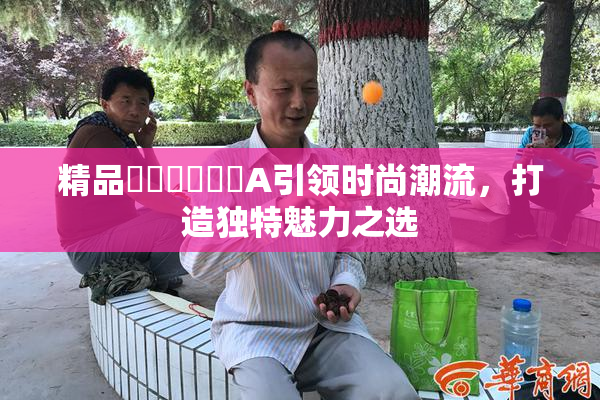 精品❌‌❌‌❌‌A引领时尚潮流，打造独特魅力之选