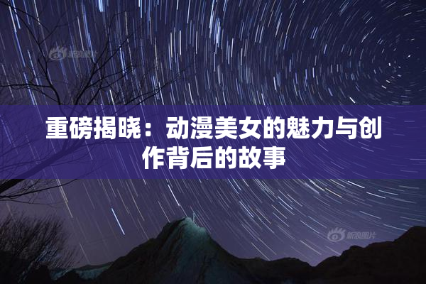 重磅揭晓：动漫美女的魅力与创作背后的故事