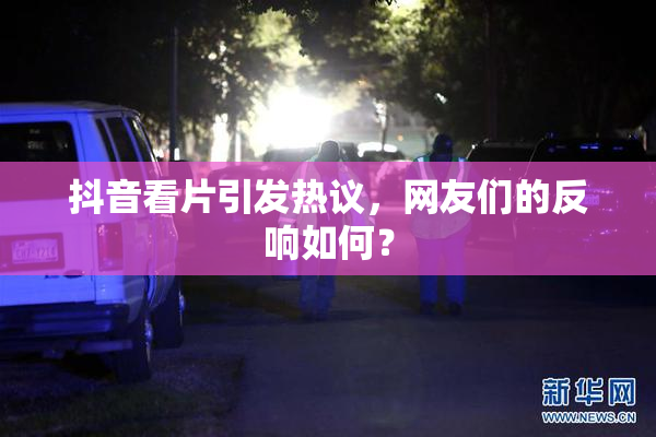 抖音看片引发热议，网友们的反响如何？