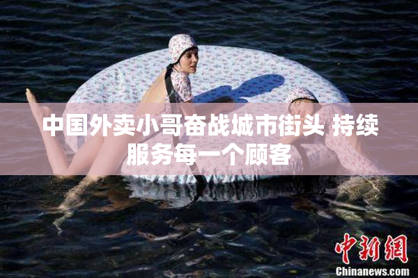 中国外卖小哥奋战城市街头 持续服务每一个顾客