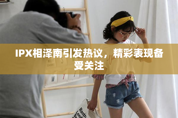 IPX相泽南引发热议，精彩表现备受关注