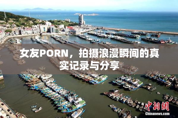女友PORN，拍摄浪漫瞬间的真实记录与分享