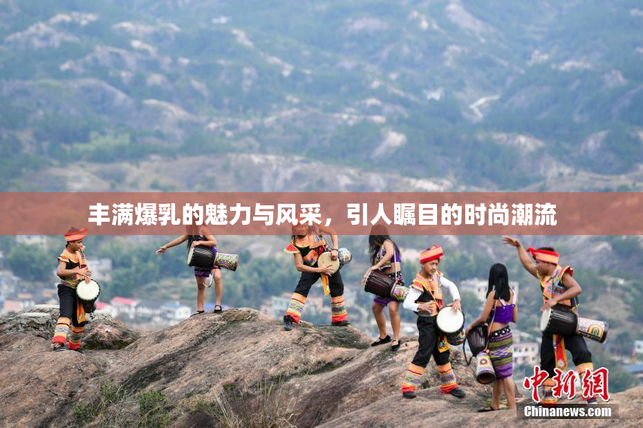 丰满爆乳的魅力与风采，引人瞩目的时尚潮流