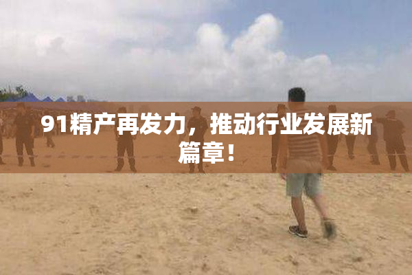 91精产再发力，推动行业发展新篇章！
