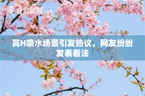 高H喷水场景引发热议，网友纷纷发表看法