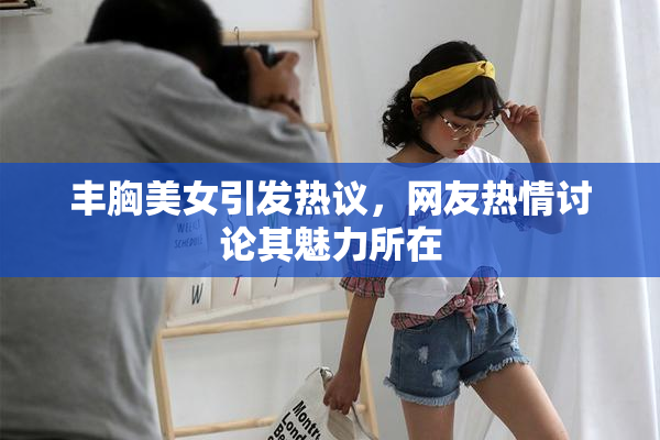 丰胸美女引发热议，网友热情讨论其魅力所在