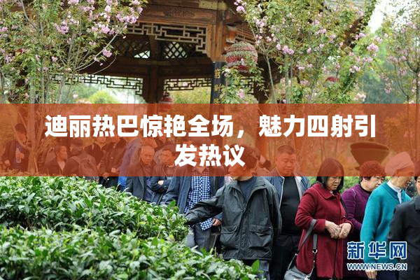 迪丽热巴惊艳全场，魅力四射引发热议