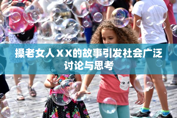 搡老女人ⅩX的故事引发社会广泛讨论与思考