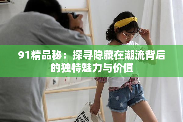 91精品秘：探寻隐藏在潮流背后的独特魅力与价值