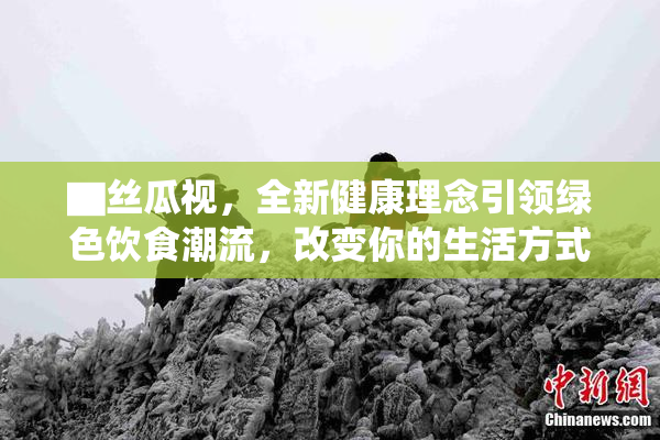 ▇丝瓜视，全新健康理念引领绿色饮食潮流，改变你的生活方式