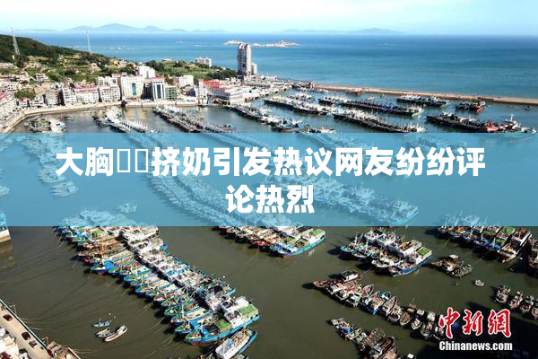 大胸❌‌挤奶引发热议网友纷纷评论热烈