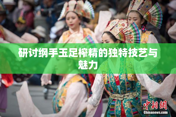 研讨纲手玉足榨精的独特技艺与魅力