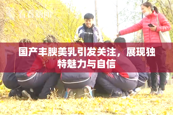 国产丰腴美乳引发关注，展现独特魅力与自信
