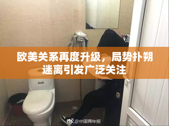 欧美关系再度升级，局势扑朔迷离引发广泛关注