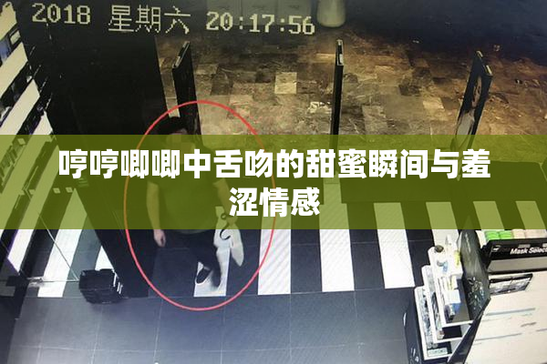 哼哼唧唧中舌吻的甜蜜瞬间与羞涩情感