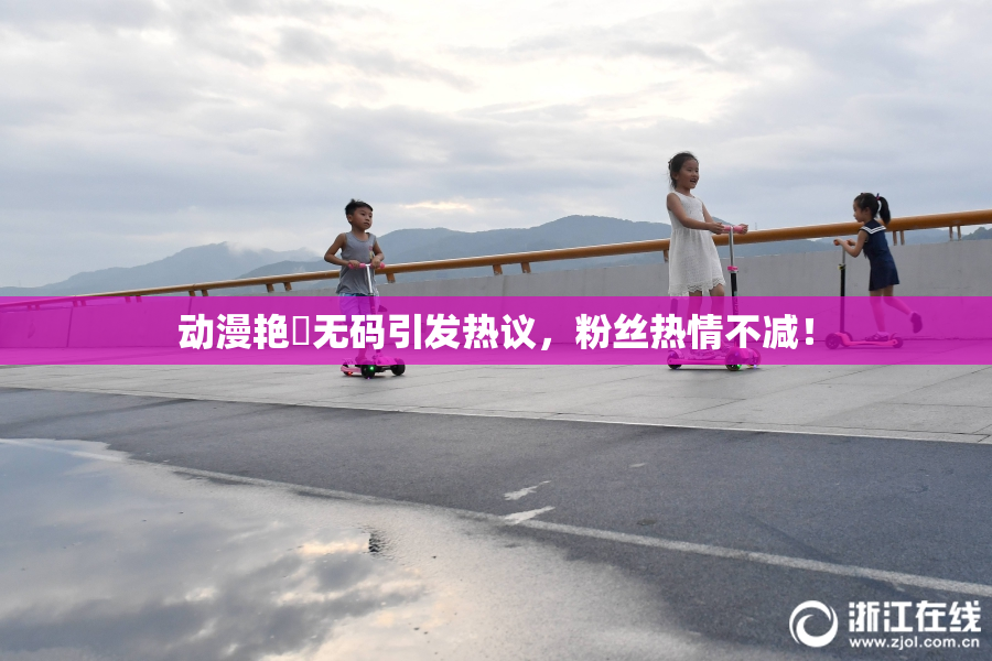 动漫艳鉧无码引发热议，粉丝热情不减！