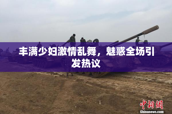 丰满少妇激情乱舞，魅惑全场引发热议